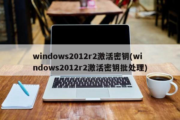 windows2012r2激活密钥(windows2012r2激活密钥批处理) 20240709更新