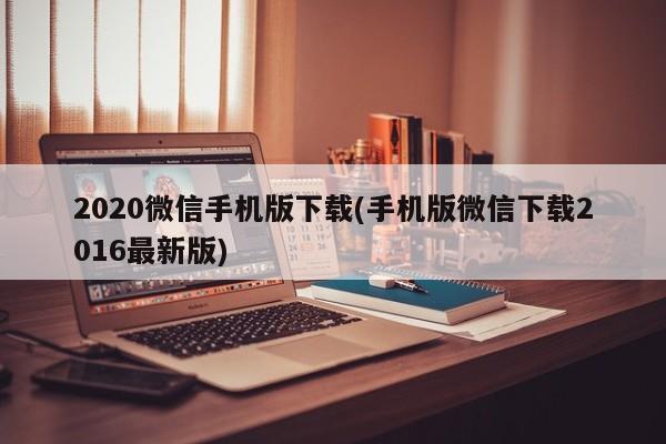 2020微信手机版下载(手机版微信下载2016最新版) 20240709更新