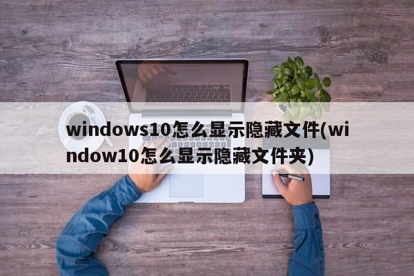 windows10怎么显示隐藏文件(window10怎么显示隐藏文件夹) 20240710更新