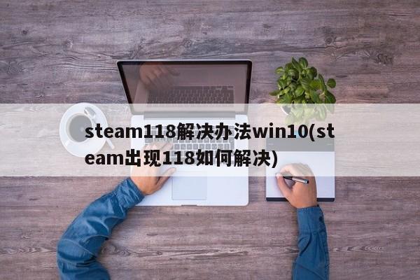 steam118解决办法win10(steam出现118如何解决) 20240711更新