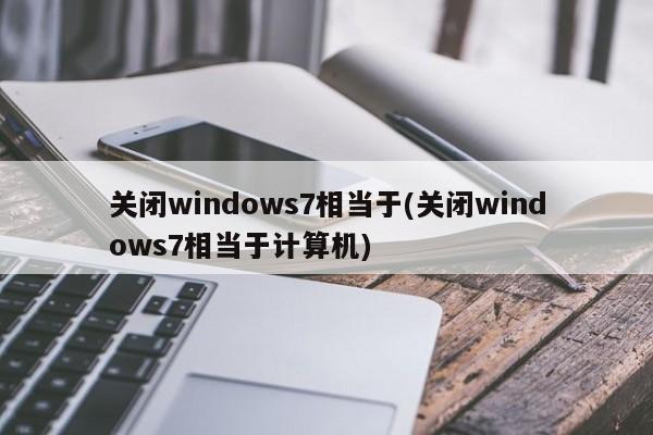 关闭windows7相当于(关闭windows7相当于计算机) 20240712更新