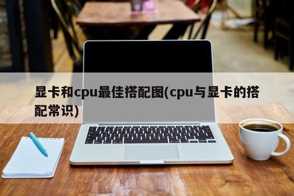 显卡和cpu最佳搭配图(cpu与显卡的搭配常识) 20240713更新