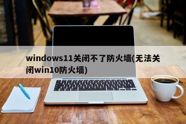 windows11关闭不了防火墙(无法关闭win10防火墙) 20240714更新