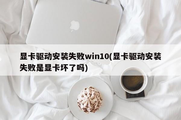 显卡驱动安装失败win10(显卡驱动安装失败是显卡坏了吗) 20240714更新