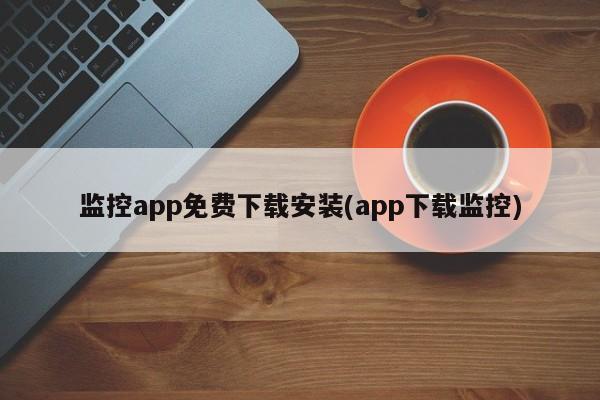 监控app免费下载安装(app下载监控) 20240714更新