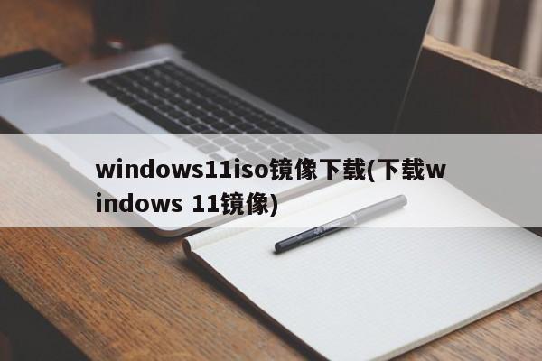 windows11iso镜像下载(下载windows 11镜像) 20240715更新