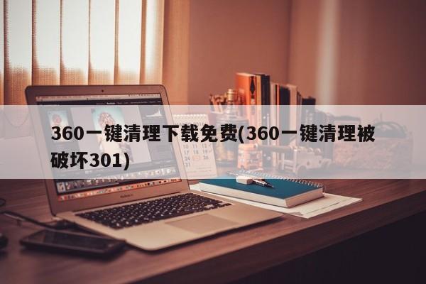 360一键清理下载免费(360一键清理被破坏301) 20240716更新