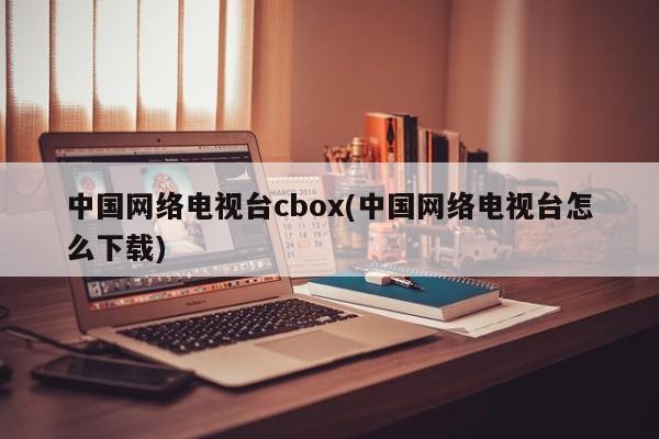 中国网络电视台cbox(中国网络电视台怎么下载) 20240716更新