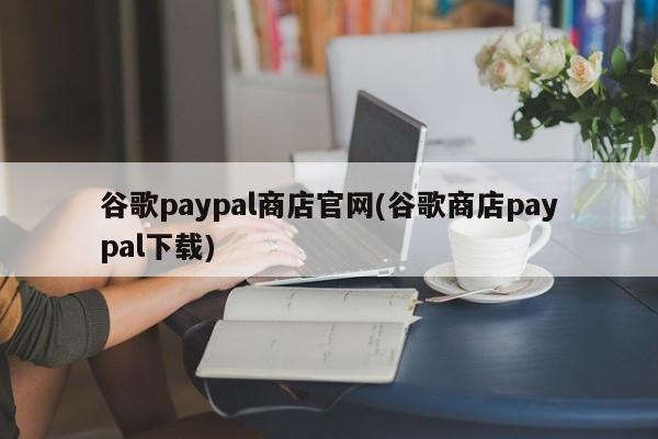 谷歌paypal商店官网(谷歌商店paypal下载) 20240716更新