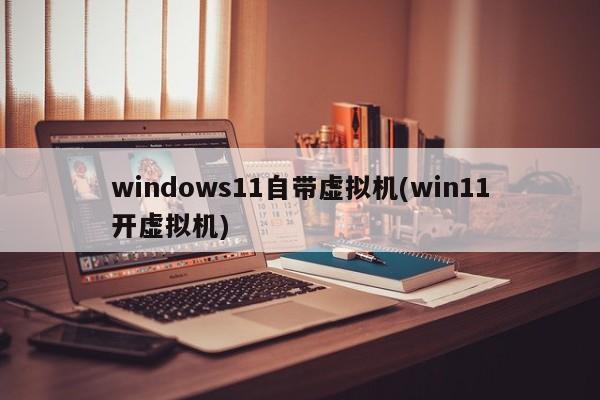 windows11自带虚拟机(win11开虚拟机) 20240717更新