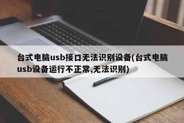 台式电脑usb接口无法识别设备(台式电脑usb设备运行不正常,无法识别) 20240717更新