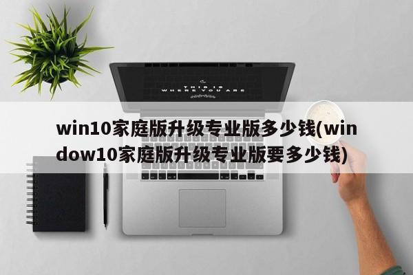 win10家庭版升级专业版多少钱(window10家庭版升级专业版要多少钱) 20240717更新