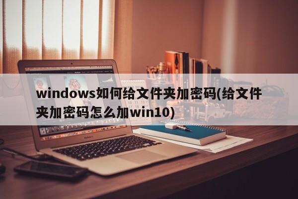 windows如何给文件夹加密码(给文件夹加密码怎么加win10) 20240718更新