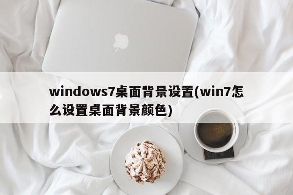 windows7桌面背景设置(win7怎么设置桌面背景颜色) 20240719更新