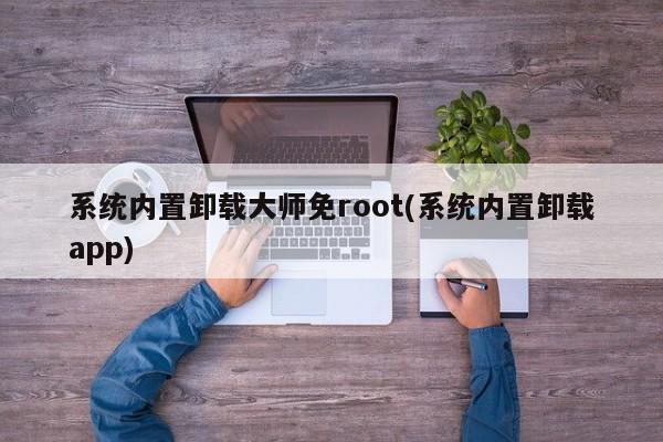 系统内置卸载大师免root(系统内置卸载app) 20240719更新