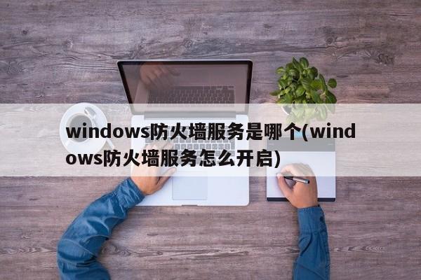 windows防火墙服务是哪个(windows防火墙服务怎么开启) 20240720更新