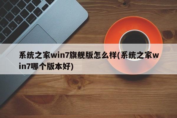 系统之家win7旗舰版怎么样(系统之家win7哪个版本好) 20240721更新