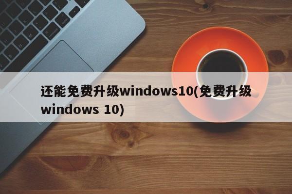 还能免费升级windows10(免费升级windows 10) 20240723更新